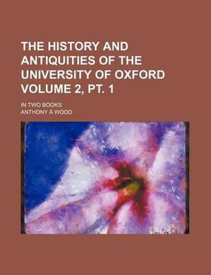 Book cover for The History and Antiquities of the University of Oxford; In Two Books Volume 2, PT. 1