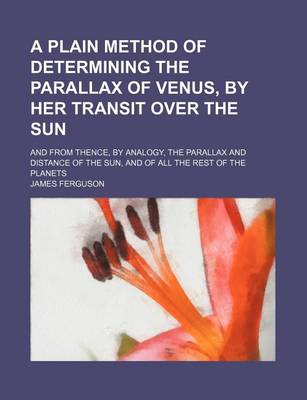 Book cover for A Plain Method of Determining the Parallax of Venus, by Her Transit Over the Sun; And from Thence, by Analogy, the Parallax and Distance of the Sun,