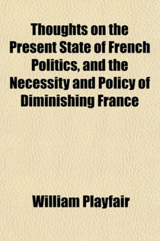 Cover of Thoughts on the Present State of French Politics, and the Necessity and Policy of Diminishing France; For Her Internal Peace, and to Secure the Tranquility of Europe