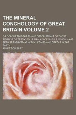 Cover of The Mineral Conchology of Great Britain Volume 2; Or Coloured Figures and Descriptions of Those Remains of Testaceous Animals of Shells, Which Have Been Preserved at Various Times and Depths in the Earth