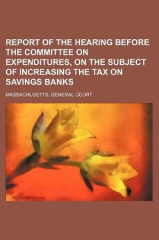 Cover of Report of the Hearing Before the Committee on Expenditures, on the Subject of Increasing the Tax on Savings Banks