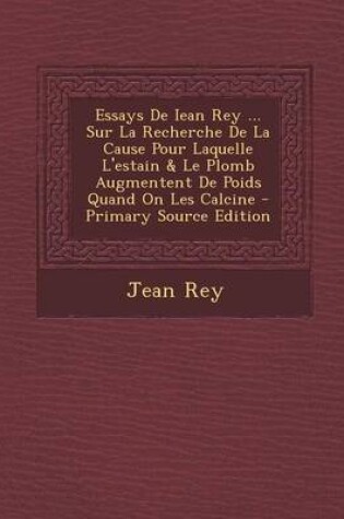 Cover of Essays De Iean Rey ... Sur La Recherche De La Cause Pour Laquelle L'estain & Le Plomb Augmentent De Poids Quand On Les Calcine - Primary Source Edition