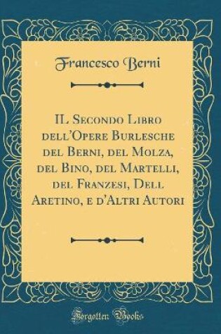 Cover of IL Secondo Libro dell'Opere Burlesche del Berni, del Molza, del Bino, del Martelli, del Franzesi, Dell Aretino, e d'Altri Autori (Classic Reprint)