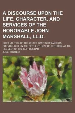 Cover of A Discourse Upon the Life, Character, and Services of the Honorable John Marshall, LL.D.; Chief Justice of the United States of America, Pronounced on the Fifteenth Day of October, at the Request of the Suffolk Bar