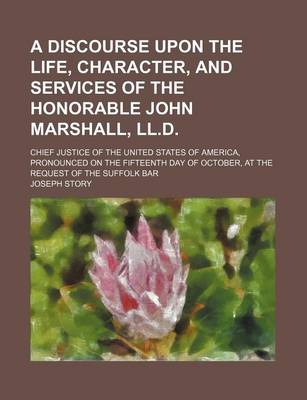 Book cover for A Discourse Upon the Life, Character, and Services of the Honorable John Marshall, LL.D.; Chief Justice of the United States of America, Pronounced on the Fifteenth Day of October, at the Request of the Suffolk Bar