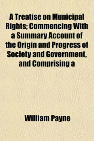 Cover of A Treatise on Municipal Rights; Commencing with a Summary Account of the Origin and Progress of Society and Government, and Comprising a