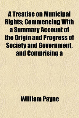 Book cover for A Treatise on Municipal Rights; Commencing with a Summary Account of the Origin and Progress of Society and Government, and Comprising a