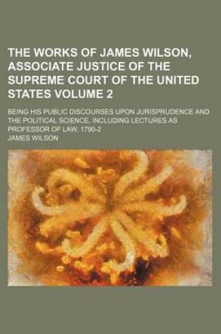 Cover of The Works of James Wilson, Associate Justice of the Supreme Court of the United States; Being His Public Discourses Upon Jurisprudence and the Political Science, Including Lectures as Professor of Law, 1790-2 Volume 2
