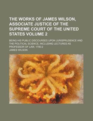 Book cover for The Works of James Wilson, Associate Justice of the Supreme Court of the United States; Being His Public Discourses Upon Jurisprudence and the Political Science, Including Lectures as Professor of Law, 1790-2 Volume 2