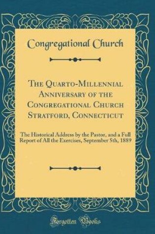 Cover of The Quarto-Millennial Anniversary of the Congregational Church Stratford, Connecticut: The Historical Address by the Pastor, and a Full Report of All the Exercises, September 5th, 1889 (Classic Reprint)