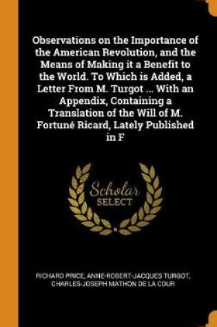 Cover of Observations on the Importance of the American Revolution, and the Means of Making It a Benefit to the World. to Which Is Added, a Letter from M. Turgot ... with an Appendix, Containing a Translation of the Will of M. Fortune Ricard, Lately Published in F