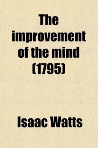 Cover of The Improvement of the Mind (Volume 4); The Second Part. Containing Various Remarks and Rules about the Communication of Useful Knowledge. to Which Is Added, a Discourse on the Education of Children and Youth. by Isaac Watts