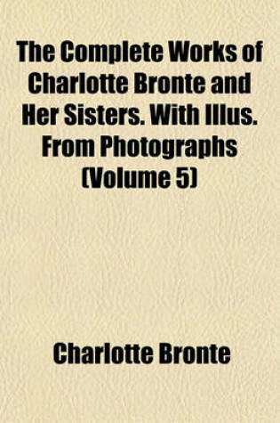 Cover of The Complete Works of Charlotte Bronte and Her Sisters. with Illus. from Photographs (Volume 5)