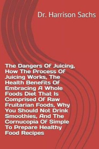 Cover of The Dangers Of Juicing, How The Process Of Juicing Works, The Health Benefits Of Embracing A Whole Foods Diet That Is Comprised Of Raw Fruitarian Foods, Why You Should Not Drink Smoothies, And The Cornucopia Of Simple To Prepare Healthy Food Recipes