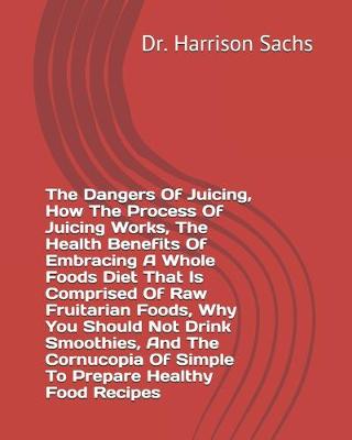 Book cover for The Dangers Of Juicing, How The Process Of Juicing Works, The Health Benefits Of Embracing A Whole Foods Diet That Is Comprised Of Raw Fruitarian Foods, Why You Should Not Drink Smoothies, And The Cornucopia Of Simple To Prepare Healthy Food Recipes