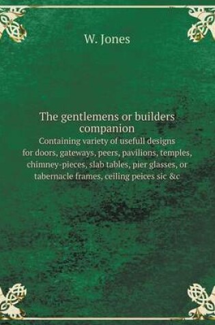 Cover of The gentlemens or builders companion containing variety of usefull designs for doors, gateways, peers, pavilions, temples, chimney-pieces, slab tables, pier glasses, or tabernacle frames, ceiling peices sic &c.