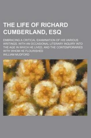 Cover of The Life of Richard Cumberland, Esq; Embracing a Critical Examination of His Various Writings. with an Occasional Literary Inquiry Into the Age in Which He Lived, and the Contemporaries with Whom He Flourished