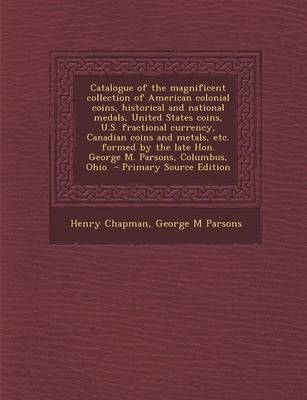 Book cover for Catalogue of the Magnificent Collection of American Colonial Coins, Historical and National Medals, United States Coins, U.S. Fractional Currency, Canadian Coins and Metals, Etc. Formed by the Late Hon. George M. Parsons, Columbus, Ohio - Primary Source