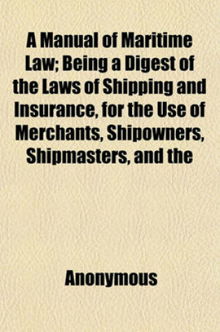 Cover of A Manual of Maritime Law; Being a Digest of the Laws of Shipping and Insurance, for the Use of Merchants, Shipowners, Shipmasters, and the Legal Profession. with a Very Copious Appendix Containing the Existing Statutes, Pilots' and Custom-House Regulation