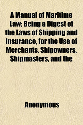 Book cover for A Manual of Maritime Law; Being a Digest of the Laws of Shipping and Insurance, for the Use of Merchants, Shipowners, Shipmasters, and the Legal Profession. with a Very Copious Appendix Containing the Existing Statutes, Pilots' and Custom-House Regulation