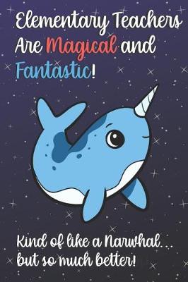 Book cover for Elementary Teachers Are Magical and Fantastic! Kind of Like A Narwhal, But So Much Better!