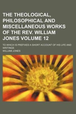 Cover of The Theological, Philosophical and Miscellaneous Works of the REV. William Jones; To Which Is Prefixed a Short Account of His Life and Writings Volume 12