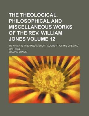 Book cover for The Theological, Philosophical and Miscellaneous Works of the REV. William Jones; To Which Is Prefixed a Short Account of His Life and Writings Volume 12