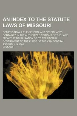 Cover of An Index to the Statute Laws of Missouri; Comprising All the General and Special Acts Contained in the Authorized Editions of the Laws from the Inaug