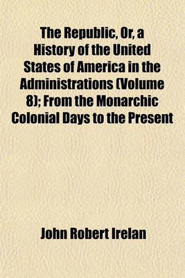 Book cover for The Republic, Or, a History of the United States of America in the Administrations (Volume 8); From the Monarchic Colonial Days to the Present