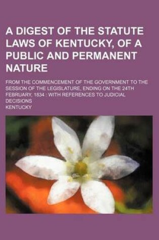 Cover of A Digest of the Statute Laws of Kentucky, of a Public and Permanent Nature; From the Commencement of the Government to the Session of the Legislature, Ending on the 24th February, 1834