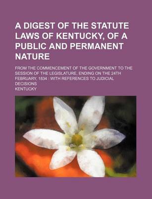 Book cover for A Digest of the Statute Laws of Kentucky, of a Public and Permanent Nature; From the Commencement of the Government to the Session of the Legislature, Ending on the 24th February, 1834