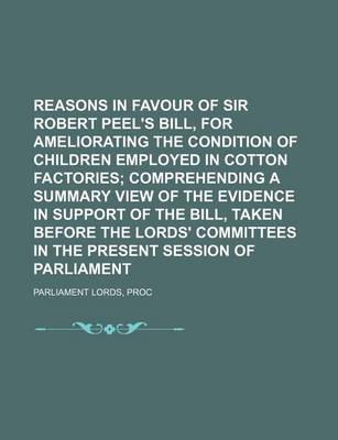 Book cover for Reasons in Favour of Sir Robert Peel's Bill, for Ameliorating the Condition of Children Employed in Cotton Factories; Comprehending a Summary View of the Evidence in Support of the Bill, Taken Before the Lords' Committees in the Present Session of Parlia