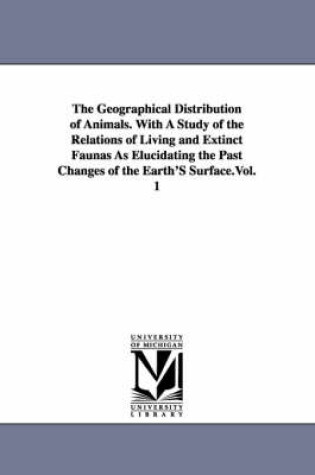 Cover of The Geographical Distribution of Animals. With A Study of the Relations of Living and Extinct Faunas As Elucidating the Past Changes of the Earth'S Surface.Vol. 1
