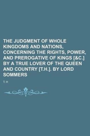 Cover of The Judgment of Whole Kingdoms and Nations, Concerning the Rights, Power, and Prerogative of Kings [&C.] by a True Lover of the Queen and Country [T.H.]. by Lord Sommers