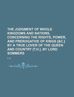 Book cover for The Judgment of Whole Kingdoms and Nations, Concerning the Rights, Power, and Prerogative of Kings [&C.] by a True Lover of the Queen and Country [T.H.]. by Lord Sommers