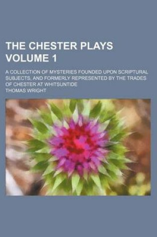 Cover of The Chester Plays; A Collection of Mysteries Founded Upon Scriptural Subjects, and Formerly Represented by the Trades of Chester at Whitsuntide Volume 1