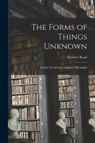 Cover of The Forms of Things Unknown; Essays Towards an Aesthetic Philosophy