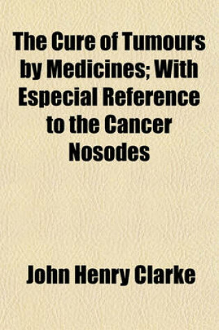 Cover of The Cure of Tumours by Medicines; With Especial Reference to the Cancer Nosodes