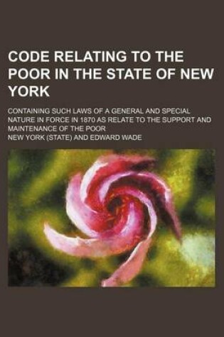 Cover of Code Relating to the Poor in the State of New York; Containing Such Laws of a General and Special Nature in Force in 1870 as Relate to the Support and Maintenance of the Poor