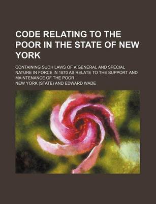 Book cover for Code Relating to the Poor in the State of New York; Containing Such Laws of a General and Special Nature in Force in 1870 as Relate to the Support and Maintenance of the Poor