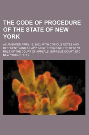 Cover of The Code of Procedure of the State of New York; As Amended April 16, 1852, with Copious Notes and Referenes and an Appendix Containing the Recent Ruls of the Court of Appeals, Supreme Court, Etc