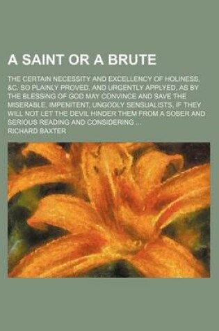 Cover of A Saint or a Brute; The Certain Necessity and Excellency of Holiness, &C. So Plainly Proved, and Urgently Applyed, as by the Blessing of God May Convince and Save the Miserable, Impenitent, Ungodly Sensualists, If They Will Not Let the