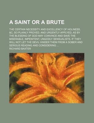 Book cover for A Saint or a Brute; The Certain Necessity and Excellency of Holiness, &C. So Plainly Proved, and Urgently Applyed, as by the Blessing of God May Convince and Save the Miserable, Impenitent, Ungodly Sensualists, If They Will Not Let the