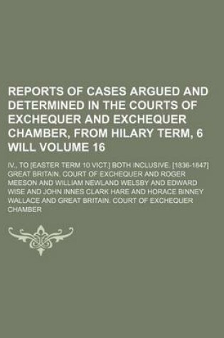 Cover of Reports of Cases Argued and Determined in the Courts of Exchequer and Exchequer Chamber, from Hilary Term, 6 Will Volume 16; IV., to [Easter Term 10 Vict.] Both Inclusive. [1836-1847]