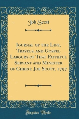 Cover of Journal of the Life, Travels, and Gospel Labours of That Faithful Servant and Minister of Christ, Job Scott, 1797 (Classic Reprint)