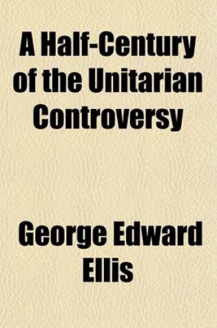 Cover of A Half-Century of the Unitarian Controversy; With Particular Reference to Its Origin, Its Course, and Its Prominent Subjects Among the Congregationalists of Massachusetts. with an Appendix