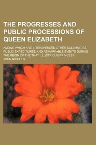 Cover of The Progresses and Public Processions of Queen Elizabeth; Among Which Are Interspersed Other Solemnities, Public Expeditures, and Remarkable Events During the Reign of the That Illustrious Princess