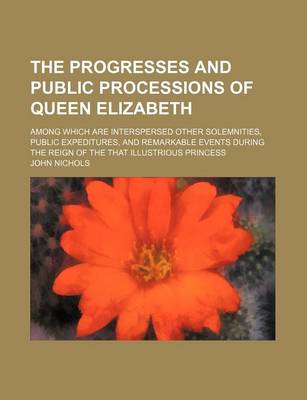 Book cover for The Progresses and Public Processions of Queen Elizabeth; Among Which Are Interspersed Other Solemnities, Public Expeditures, and Remarkable Events During the Reign of the That Illustrious Princess