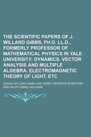 Cover of The Scientific Papers of J. Willard Gibbs, PH.D. LL.D., Formerly Professor of Mathematical Physics in Yale University; Dynamics. Vector Analysis and Multiple Algebra. Electromagnetic Theory of Light, Etc