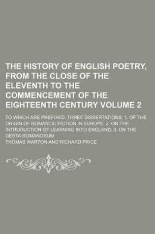 Cover of The History of English Poetry, from the Close of the Eleventh to the Commencement of the Eighteenth Century Volume 2; To Which Are Prefixed, Three Dissertations 1. of the Origin of Romantic Fiction in Europe. 2. on the Introduction of Learning Into Engla